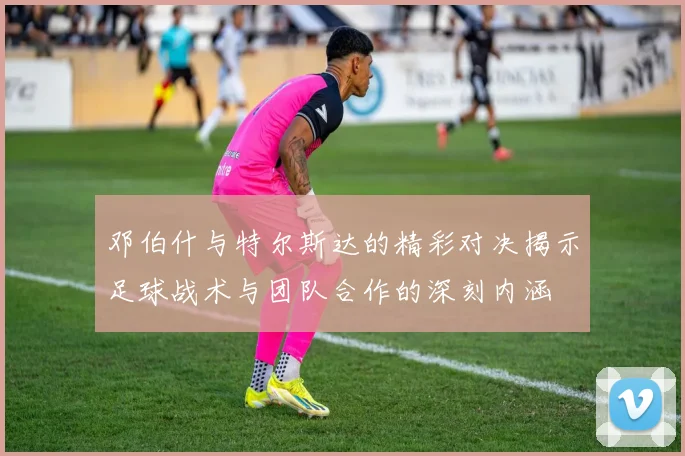 邓伯什与特尔斯达的精彩对决揭示足球战术与团队合作的深刻内涵