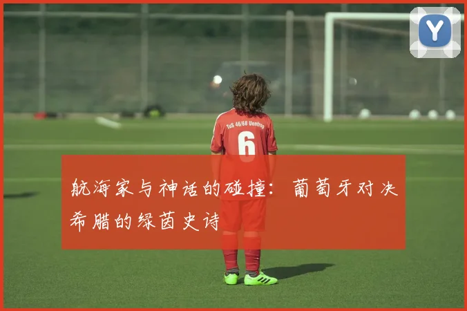 航海家与神话的碰撞:葡萄牙对决希腊的绿茵史诗