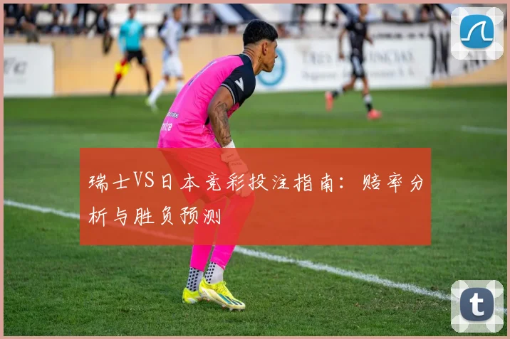 瑞士VS日本竞彩投注指南:赔率分析与胜负预测