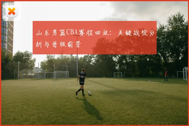 山东男篮CBA赛程回放:关键战役分析与晋级前景