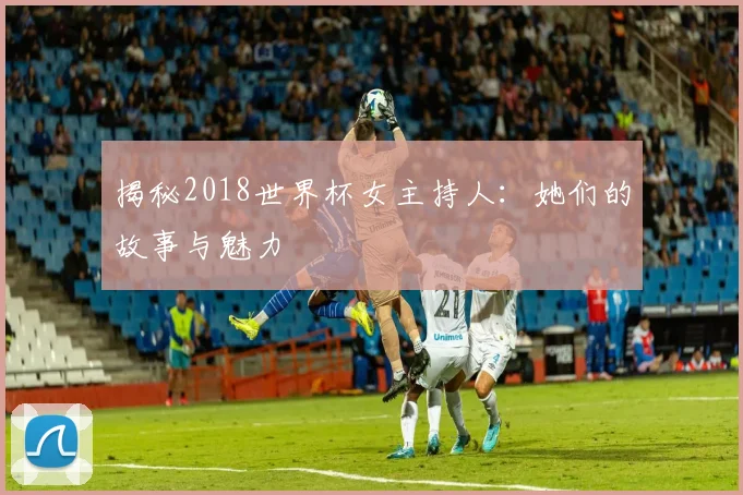 揭秘2018世界杯女主持人:她们的故事与魅力