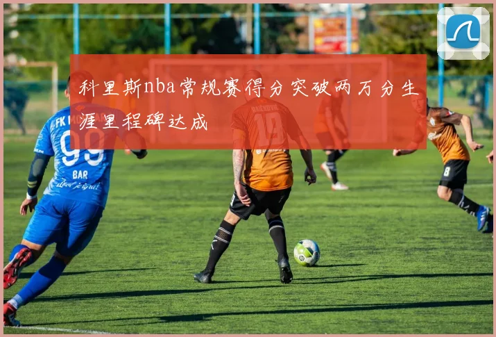 科里斯nba常规赛得分突破两万分生涯里程碑达成
