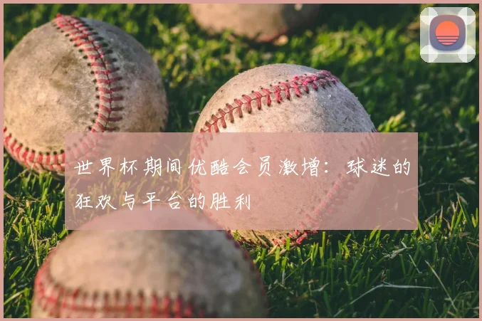 世界杯期间优酷会员激增：球迷的狂欢与平台的胜利