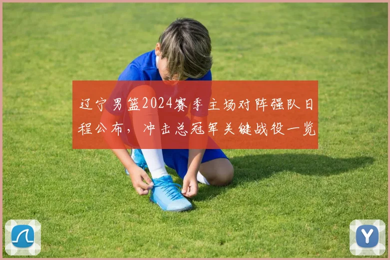 辽宁男篮2024赛季主场对阵强队日程公布，冲击总冠军关键战役一览