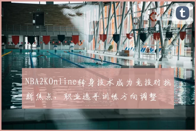NBA2KOnline转身技术成为竞技对抗新焦点，职业选手训练方向调整