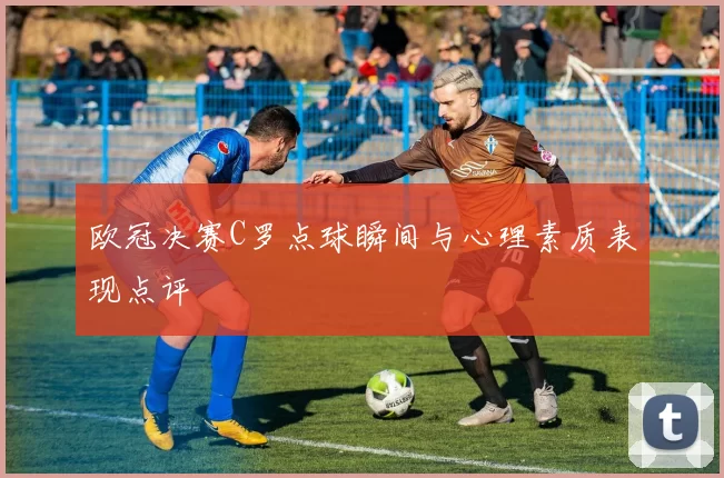 欧冠决赛C罗点球瞬间与心理素质表现点评