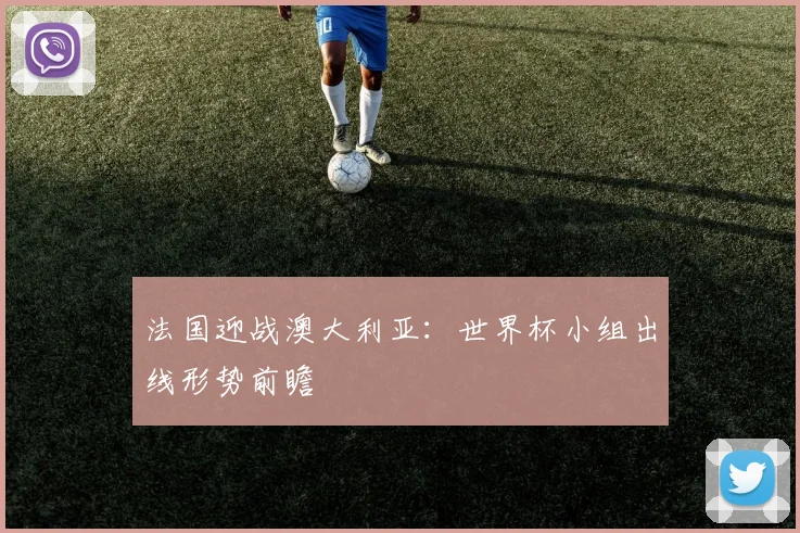 法国迎战澳大利亚：世界杯小组出线形势前瞻