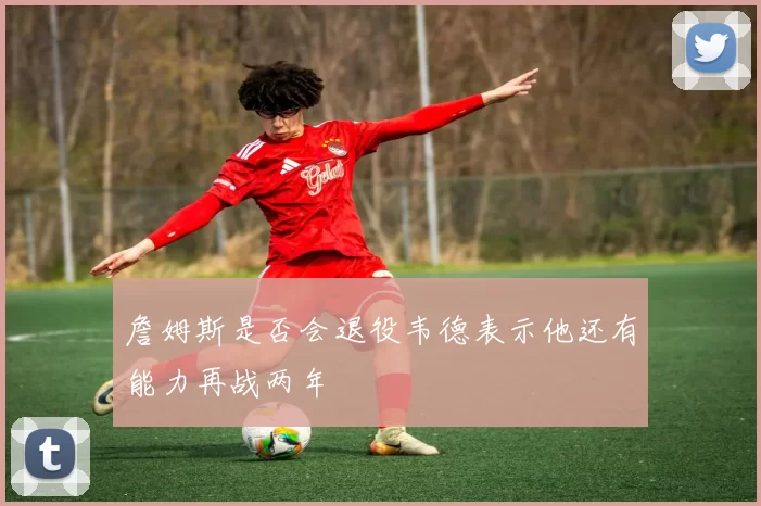 詹姆斯是否会退役韦德表示他还有能力再战两年