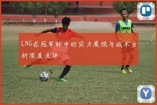 LNG在冠军杯中的实力展现与战术分析深度点评