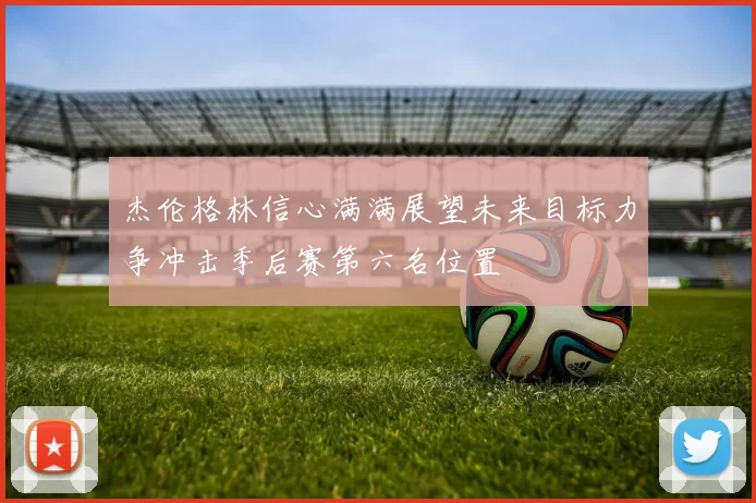 杰伦格林信心满满展望未来目标力争冲击季后赛第六名位置