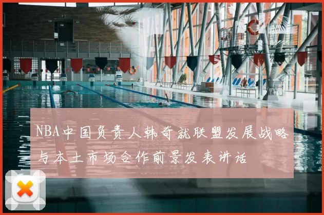 NBA中国负责人韩奇就联盟发展战略与本土市场合作前景发表讲话