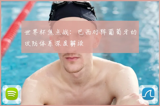 世界杯焦点战:巴西对阵葡萄牙的攻防体系深度解读