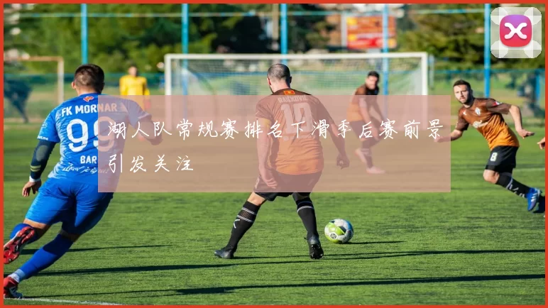 湖人队常规赛排名下滑季后赛前景引发关注