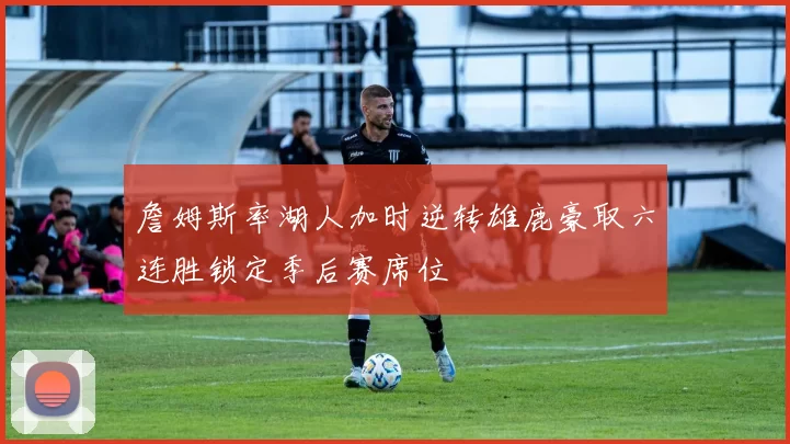 詹姆斯率湖人加时逆转雄鹿豪取六连胜锁定季后赛席位