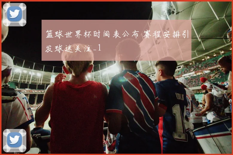 篮球世界杯时间表公布 赛程安排引发球迷关注_1