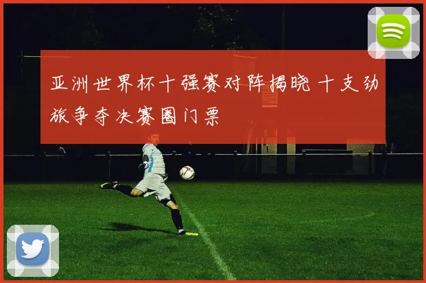 亚洲世界杯十强赛对阵揭晓 十支劲旅争夺决赛圈门票