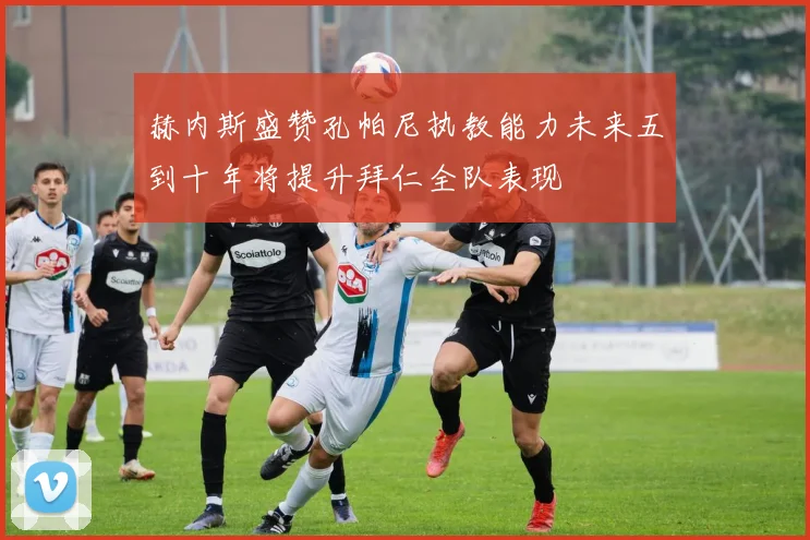 赫内斯盛赞孔帕尼执教能力未来五到十年将提升拜仁全队表现