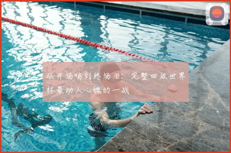 从开场哨到终场泪：完整回放世界杯最动人心魄的一战