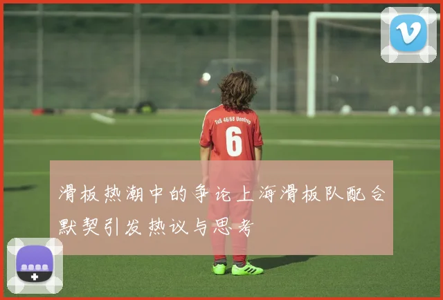 滑板热潮中的争论上海滑板队配合默契引发热议与思考