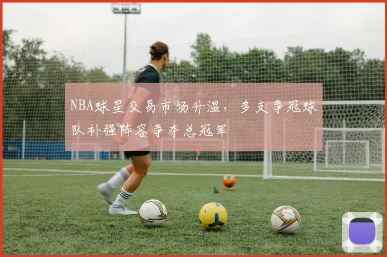 NBA球星交易市场升温，多支争冠球队补强阵容争夺总冠军