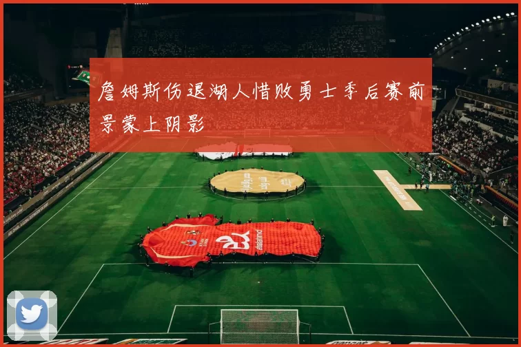 詹姆斯伤退湖人惜败勇士季后赛前景蒙上阴影