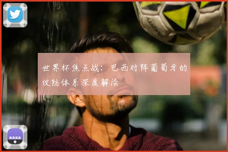 世界杯焦点战：巴西对阵葡萄牙的攻防体系深度解读