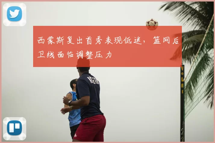西蒙斯复出首秀表现低迷，篮网后卫线面临调整压力