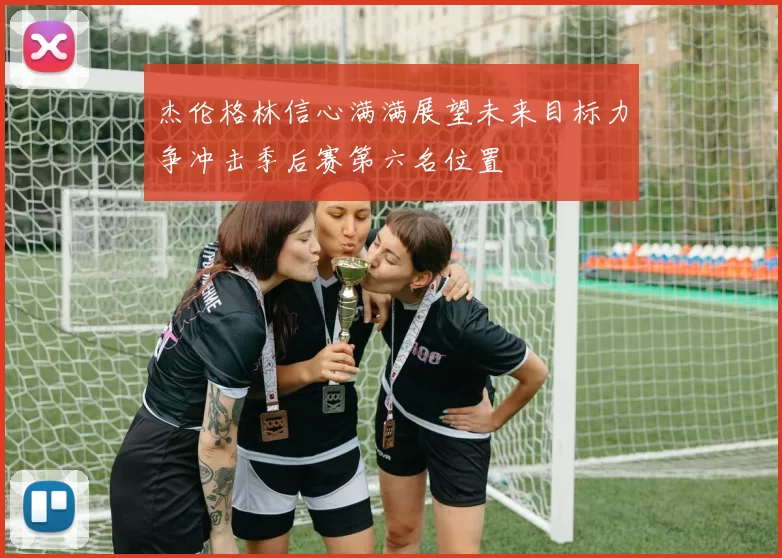 杰伦格林信心满满展望未来目标力争冲击季后赛第六名位置