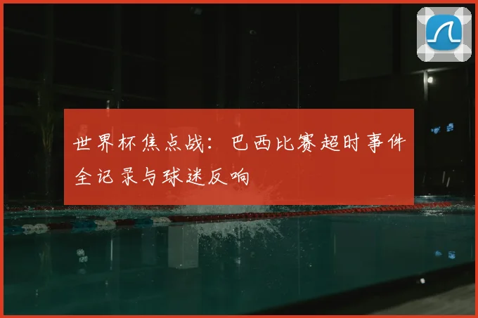 世界杯焦点战：巴西比赛超时事件全记录与球迷反响