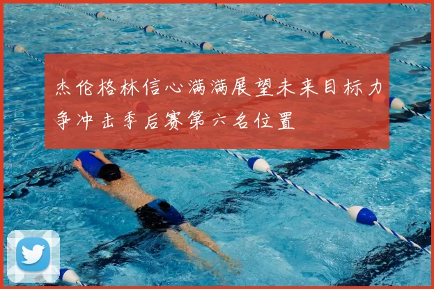 杰伦格林信心满满展望未来目标力争冲击季后赛第六名位置