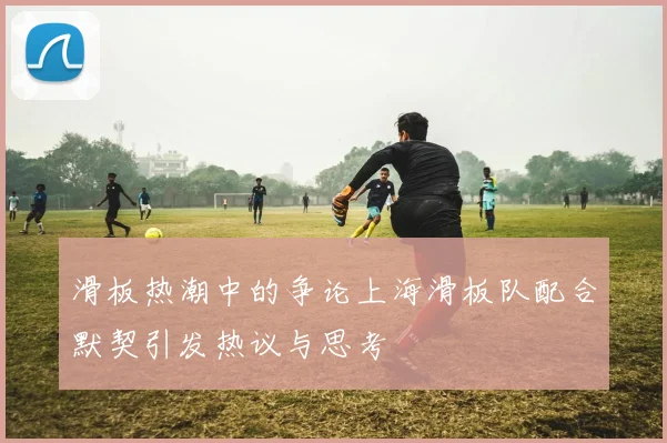 滑板热潮中的争论上海滑板队配合默契引发热议与思考