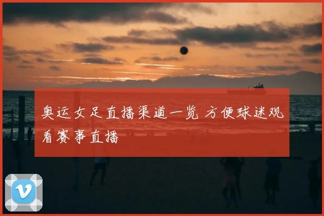 奥运女足直播渠道一览 方便球迷观看赛事直播