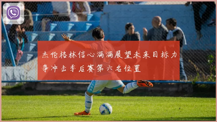 杰伦格林信心满满展望未来目标力争冲击季后赛第六名位置