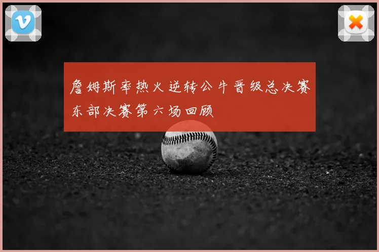 詹姆斯率热火逆转公牛晋级总决赛东部决赛第六场回顾