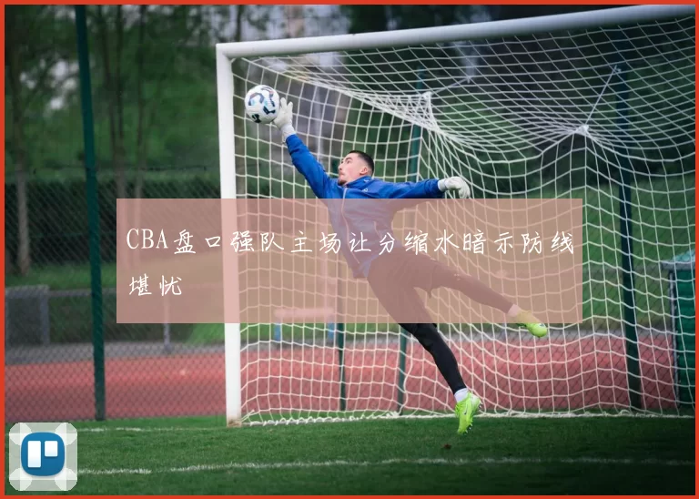 CBA盘口强队主场让分缩水暗示防线堪忧