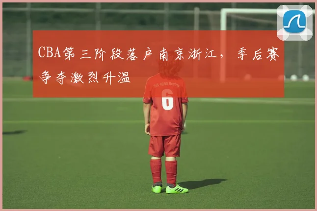 CBA第三阶段落户南京浙江，季后赛争夺激烈升温