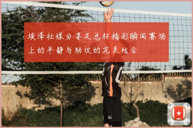 埃泽社媒分享足总杯精彩瞬间赛场上的平静与助攻的完美结合