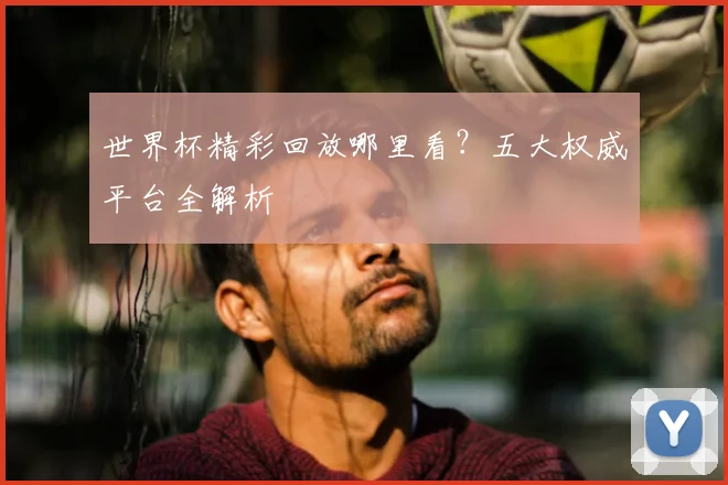 世界杯精彩回放哪里看?五大权威平台全解析