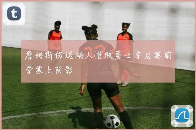 詹姆斯伤退湖人惜败勇士季后赛前景蒙上阴影