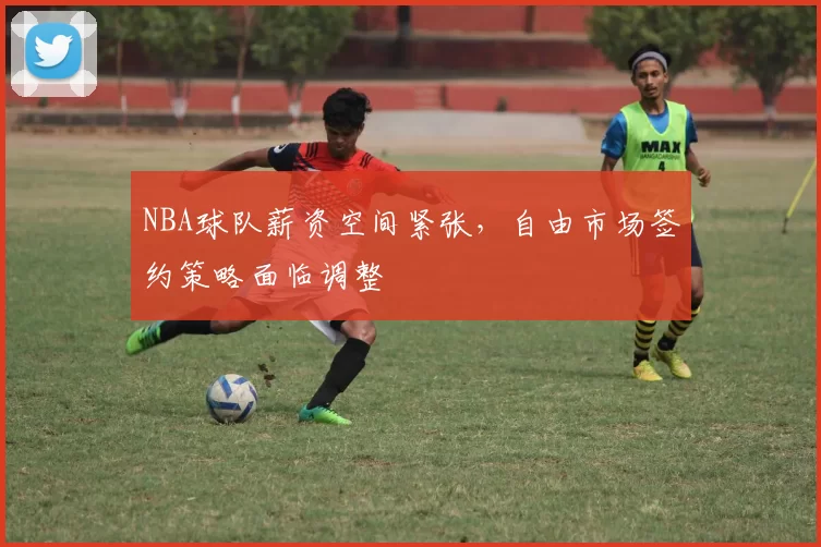 NBA球队薪资空间紧张，自由市场签约策略面临调整
