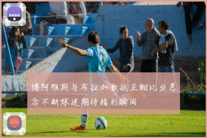 博阿维斯与布拉加激战正酣比分悬念不断球迷期待精彩瞬间