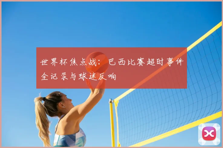 世界杯焦点战:巴西比赛超时事件全记录与球迷反响