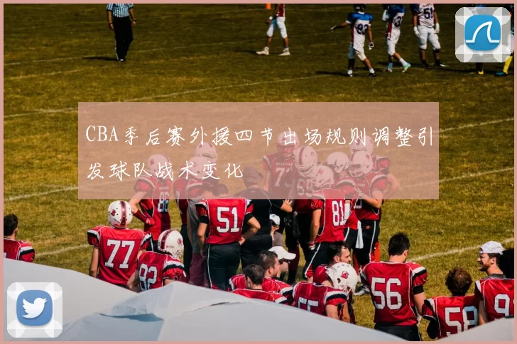 CBA季后赛外援四节出场规则调整引发球队战术变化