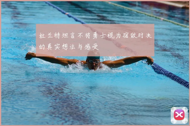 杜兰特坦言不将勇士视为宿敌对决的真实想法与感受