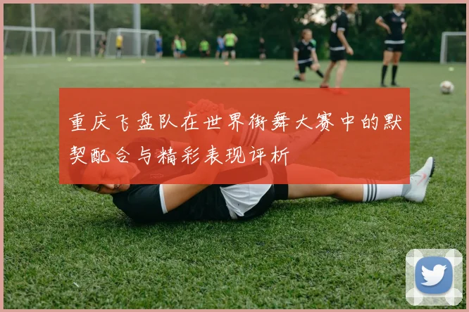 重庆飞盘队在世界街舞大赛中的默契配合与精彩表现评析
