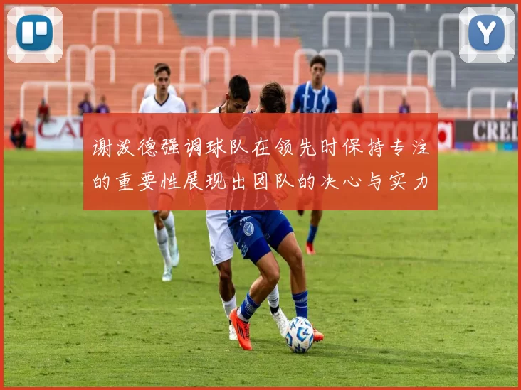 谢泼德强调球队在领先时保持专注的重要性展现出团队的决心与实力