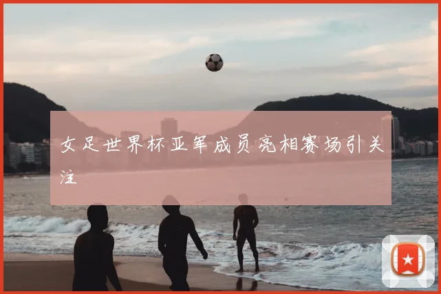 女足世界杯亚军成员亮相赛场引关注