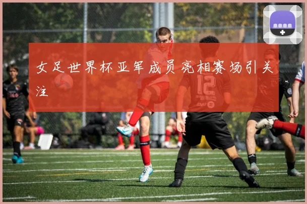 女足世界杯亚军成员亮相赛场引关注