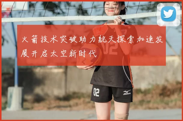 火箭技术突破助力航天探索加速发展开启太空新时代
