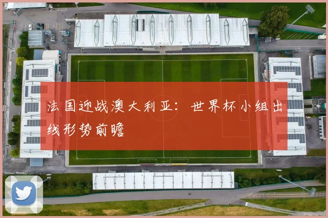 法国迎战澳大利亚：世界杯小组出线形势前瞻